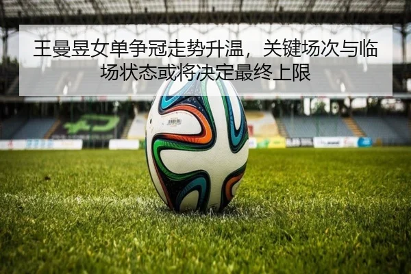 王曼昱女单争冠走势升温，关键场次与临场状态或将决定最终上限