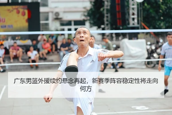 广东男篮外援续约悬念再起，新赛季阵容稳定性将走向何方